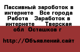 Пассивный зароботок в интернете - Все города Работа » Заработок в интернете   . Тверская обл.,Осташков г.